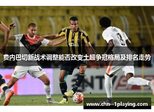 费内巴切新战术调整能否改变土超争冠格局及排名走势
